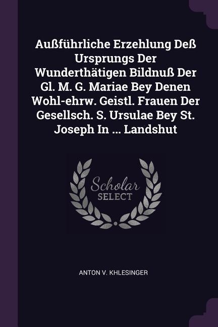 Außführliche Erzehlung Deß Ursprungs Der Wunderthätigen Bildnuß Der Gl. M. G. Mariae Bey Denen Wohl-ehrw. Geistl. Frauen Der Gesellsch. S. Ursulae Bey St. Joseph In ... Landshut