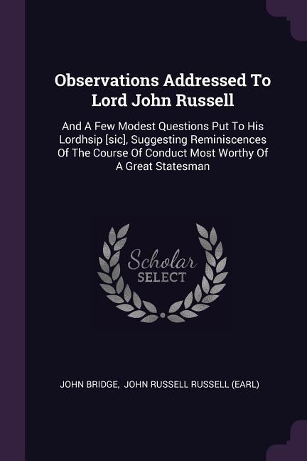 Observations Addressed To Lord John Russell: And A Few Modest Questions Put To His Lordhsip [sic], Suggesting Reminiscences Of The Course Of Conduct Most Worthy Of A Great Statesman