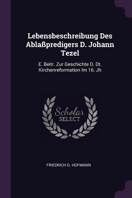 Lebensbeschreibung Des Ablaßpredigers D. Johann Tezel: E. Beitr. Zur Geschichte D. Dt. Kirchenreformation Im 16. Jh