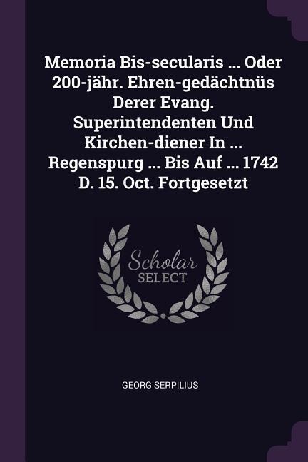 Memoria Bis-secularis ... Oder 200-jähr. Ehren-gedächtnüs Derer Evang. Superintendenten Und Kirchen-diener In ... Regenspurg ... Bis Auf ... 1742 D. 15. Oct. Fortgesetzt