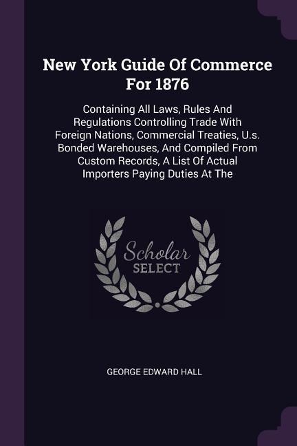 New York Guide Of Commerce For 1876: Containing All Laws, Rules And Regulations Controlling Trade With Foreign Nations, Commercial Treaties, U.s. Bonded Warehouses, And Compiled From Custom Records, A List Of Actual Importers Paying Duties At The