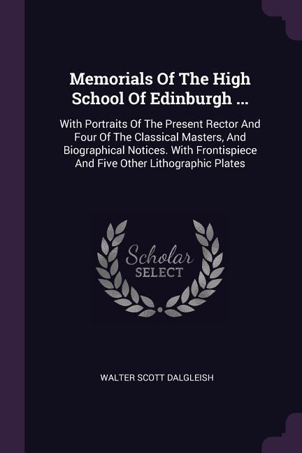 Memorials Of The High School Of Edinburgh ...: With Portraits Of The Present Rector And Four Of The Classical Masters, And Biographical Notices. With Frontispiece And Five Other Lithographic Plates