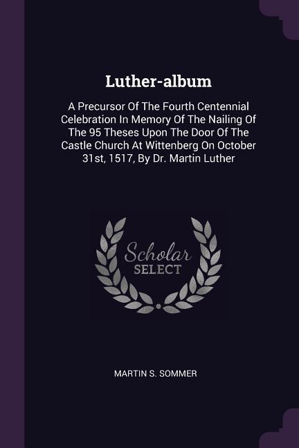 Luther-album: A Precursor Of The Fourth Centennial Celebration In Memory Of The Nailing Of The 95 Theses Upon The Door Of The Castle Church At Wittenberg On October 31st, 1517, By Dr. Martin Luther