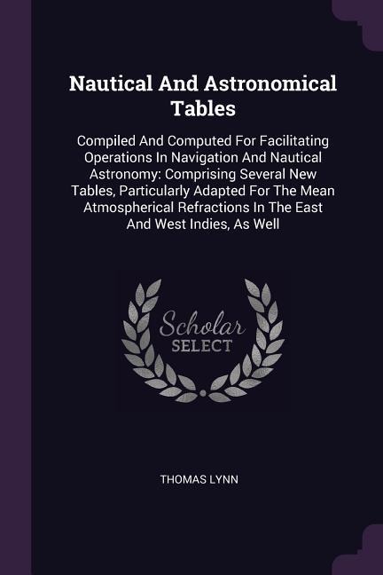 Nautical And Astronomical Tables: Compiled And Computed For Facilitating Operations In Navigation And Nautical Astronomy: Comprising Several New Tables, Particularly Adapted For The Mean Atmospherical Refractions In The East And West Indies, As Well