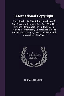 International Copyright: Submitted ... To The Joint Committee Of The Copyright Leagues, Oct. 24, 1889. The Revised Statutes Of The United States Relating To Copyright, As Amended By The Senate Act Of May 9, 1888, With Proposed Alterations. The Text