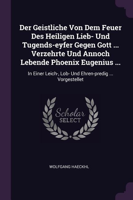 Der Geistliche Von Dem Feuer Des Heiligen Lieb- Und Tugends-eyfer Gegen Gott ... Verzehrte Und Annoch Lebende Phoenix Eugenius ...: In Einer Leich-, Lob- Und Ehren-predig ... Vorgestellet