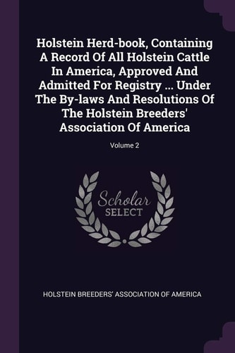 Holstein Herd-book, Containing A Record Of All Holstein Cattle In America, Approved And Admitted For Registry ... Under The By-laws And Resolutions Of The Holstein Breeders' Association Of America; Volume 2
