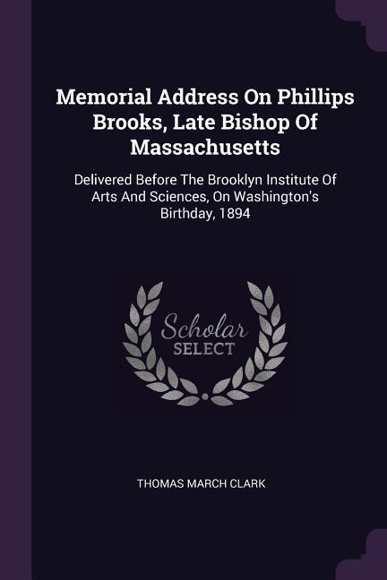 Memorial Address On Phillips Brooks, Late Bishop Of Massachusetts: Delivered Before The Brooklyn Institute Of Arts And Sciences, On Washingtons Birthday, 1894