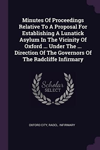 Minutes Of Proceedings Relative To A Proposal For Establishing A Lunatick Asylum In The Vicinity Of Oxford ... Under The ... Direction Of The Governors Of The Radcliffe Infirmary