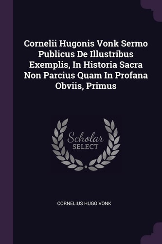 Cornelii Hugonis Vonk Sermo Publicus De Illustribus Exemplis, In Historia Sacra Non Parcius Quam In Profana Obviis, Primus