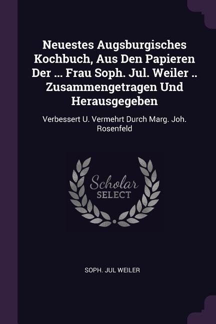 Neuestes Augsburgisches Kochbuch, Aus Den Papieren Der ... Frau Soph. Jul. Weiler .. Zusammengetragen Und Herausgegeben: Verbessert U. Vermehrt Durch Marg. Joh. Rosenfeld