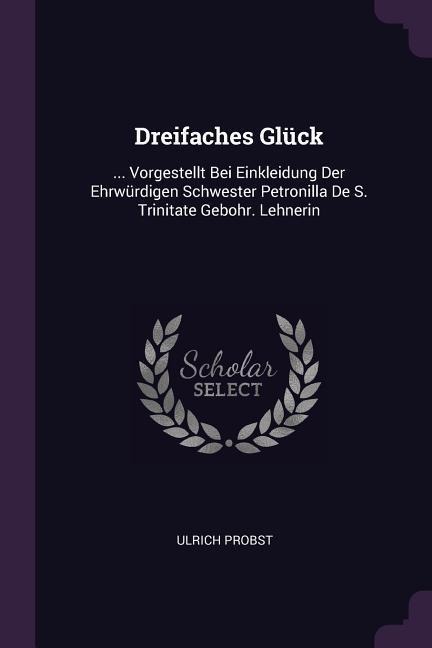 Dreifaches Glück: ... Vorgestellt Bei Einkleidung Der Ehrwürdigen Schwester Petronilla De S. Trinitate Gebohr. Lehnerin