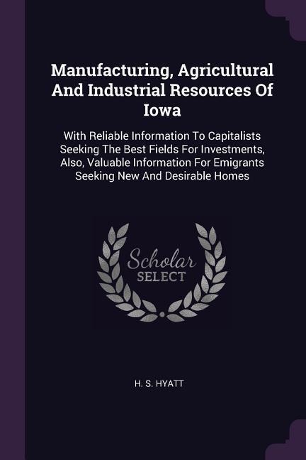 Manufacturing, Agricultural And Industrial Resources Of Iowa: With Reliable Information To Capitalists Seeking The Best Fields For Investments, Also, Valuable Information For Emigrants Seeking New And Desirable Homes