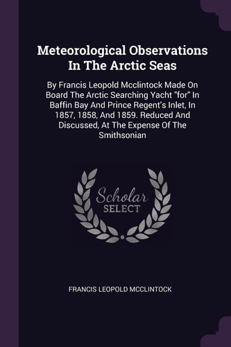 Meteorological Observations In The Arctic Seas By Francis Leopold Mcclintock Made On Board The Arctic Searching Yacht "for" In Baffin Bay And Prince Regent's Inlet, In 1857, 1858, And 1859. Reduced And Discussed, At The Expense Of The Smithsonian