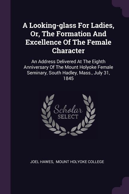 A Looking-glass For Ladies, Or, The Formation And Excellence Of The Female Character: An Address Delivered At The Eighth Anniversary Of The Mount Holyoke Female Seminary, South Hadley, Mass., July 31, 1845