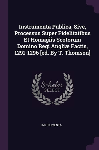 Instrumenta Publica, Sive, Processus Super Fidelitatibus Et Homagiis Scotorum Domino Regi Angliæ Factis, 1291-1296 [ed. By T. Thomson]