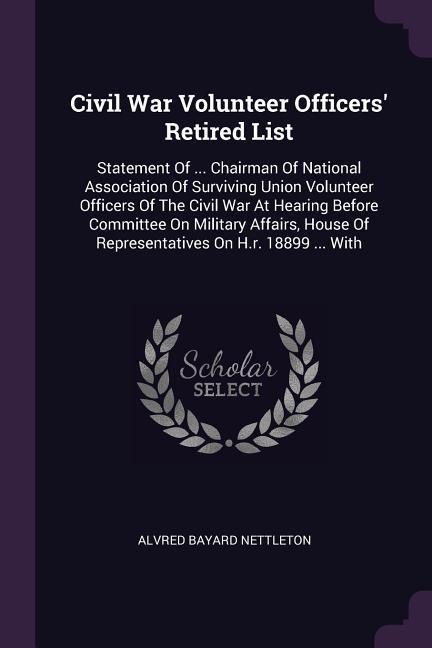 Civil War Volunteer Officers Retired List: Statement Of ... Chairman Of National Association Of Surviving Union Volunteer Officers Of The Civil War At Hearing Before Committee On Military Affairs, House Of Representatives On H.r. 18899 ... With