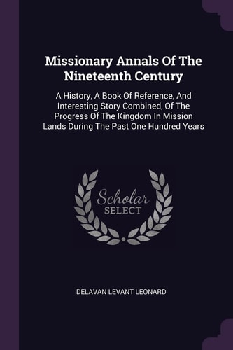 Missionary Annals Of The Nineteenth Century A History, A Book Of Reference, And Interesting Story Combined, Of The Progress Of The Kingdom In Mission Lands During The Past One Hundred Years