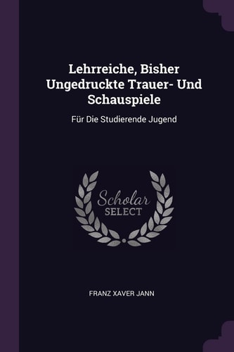 Lehrreiche, Bisher Ungedruckte Trauer- Und Schauspiele Für Die Studierende Jugend