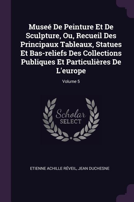 Museé De Peinture Et De Sculpture, Ou, Recueil Des Principaux Tableaux, Statues Et Bas-reliefs Des Collections Publiques Et Particulières De Leurope; Volume 5