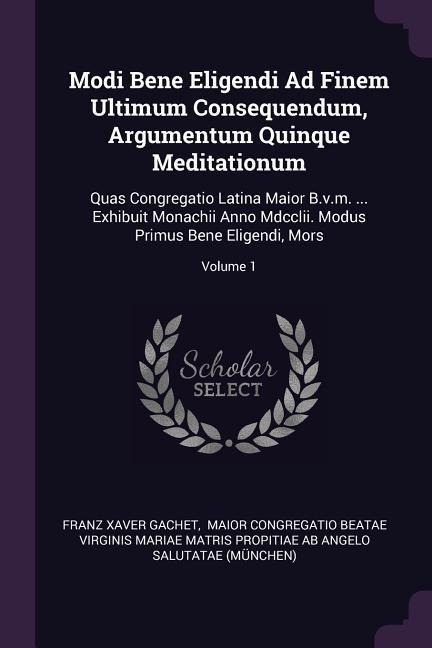 Modi Bene Eligendi Ad Finem Ultimum Consequendum, Argumentum Quinque Meditationum: Quas Congregatio Latina Maior B.v.m. ... Exhibuit Monachii Anno Mdcclii. Modus Primus Bene Eligendi, Mors; Volume 1