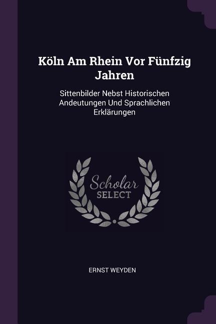 Köln Am Rhein Vor Fünfzig Jahren: Sittenbilder Nebst Historischen Andeutungen Und Sprachlichen Erklärungen