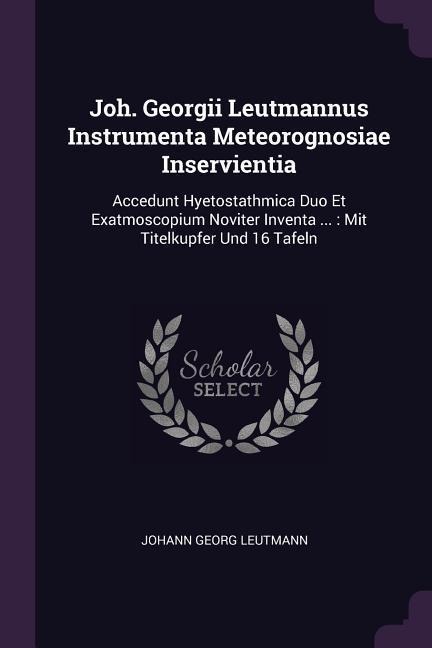 Joh. Georgii Leutmannus Instrumenta Meteorognosiae Inservientia: Accedunt Hyetostathmica Duo Et Exatmoscopium Noviter Inventa ...: Mit Titelkupfer Und 16 Tafeln
