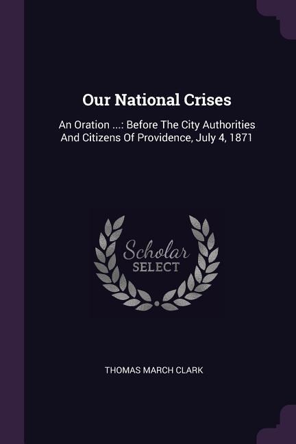 Our National Crises: An Oration ...: Before The City Authorities And Citizens Of Providence, July 4, 1871