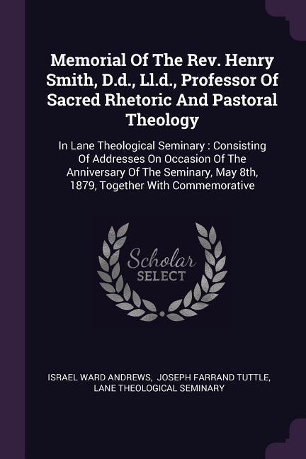 Memorial Of The Rev. Henry Smith, D.d., Ll.d., Professor Of Sacred Rhetoric And Pastoral Theology: In Lane Theological Seminary: Consisting Of Addresses On Occasion Of The Anniversary Of The Seminary, May 8th, 1879, Together With Commemorative