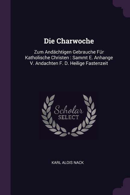 Die Charwoche: Zum Andächtigen Gebrauche Für Katholische Christen: Sammt E. Anhange V. Andachten F. D. Heilige Fastenzeit