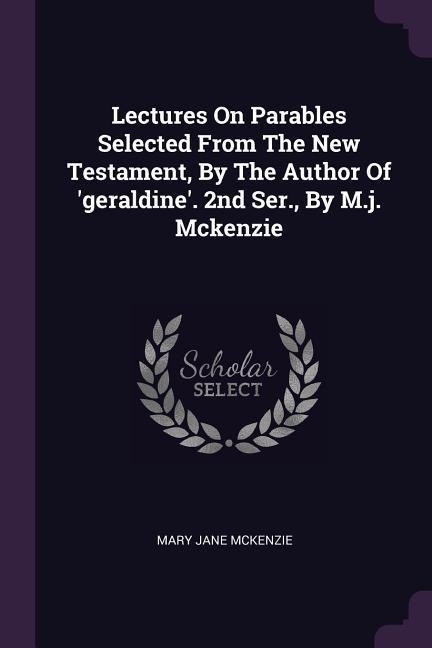 Lectures On Parables Selected From The New Testament, By The Author Of geraldine. 2nd Ser., By M.j. Mckenzie