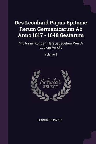 Des Leonhard Papus Epitome Rerum Germanicarum Ab Anno 1617 - 1648 Gestarum Mit Anmerkungen Herausgegeben Von Dr Ludwig Arndts; Volume 2