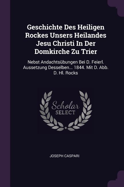 Geschichte Des Heiligen Rockes Unsers Heilandes Jesu Christi In Der Domkirche Zu Trier: Nebst Andachtsübungen Bei D. Feierl. Aussetzung Desselben... 1844. Mit D. Abb. D. Hl. Rocks