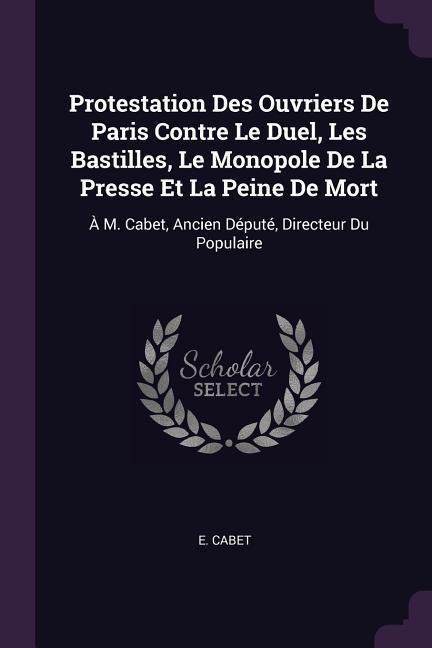 Protestation Des Ouvriers De Paris Contre Le Duel, Les Bastilles, Le Monopole De La Presse Et La Peine De Mort: À M. Cabet, Ancien Député, Directeur Du Populaire