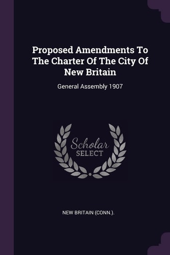 Proposed Amendments To The Charter Of The City Of New Britain General Assembly 1907