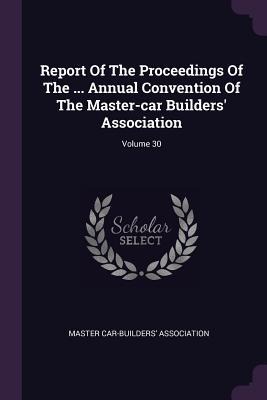 Report Of The Proceedings Of The ... Annual Convention Of The Master-car Builders Association; Volume 30