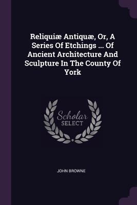 Reliquiæ Antiquæ, Or, A Series Of Etchings ... Of Ancient Architecture And Sculpture In The County Of York