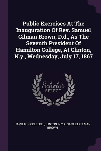 Public Exercises At The Inauguration Of Rev. Samuel Gilman Brown, D.d., As The Seventh President Of Hamilton College, At Clinton, N.y., Wednesday, July 17, 1867