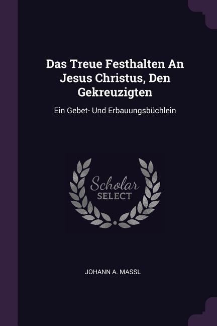 Das Treue Festhalten An Jesus Christus, Den Gekreuzigten: Ein Gebet- Und Erbauungsbüchlein