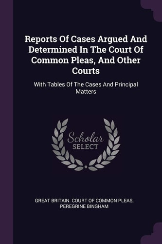 Reports Of Cases Argued And Determined In The Court Of Common Pleas, And Other Courts With Tables Of The Cases And Principal Matters