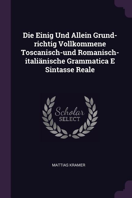 Die Einig Und Allein Grund-richtig Vollkommene Toscanisch-und Romanisch-italiänische Grammatica E Sintasse Reale