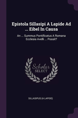 Epistola Sillasipi A Lapide Ad ... Eibel In Causa An ... Summus Pontificatus A Romana Ecclesia Avelli ... Possit?