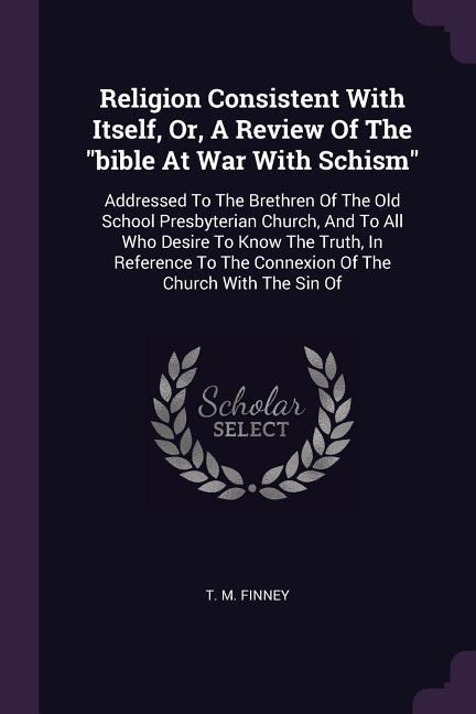 Religion Consistent With Itself, Or, A Review Of The bible At War With Schism: Addressed To The Brethren Of The Old School Presbyterian Church, And To All Who Desire To Know The Truth, In Reference To The Connexion Of The Church With The Sin Of