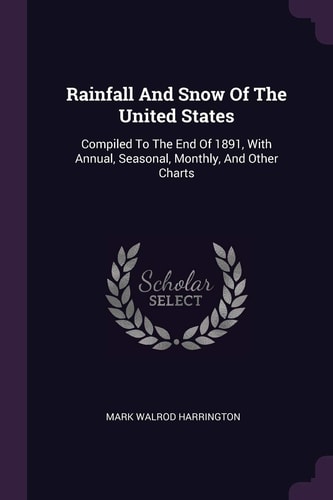 Rainfall And Snow Of The United States Compiled To The End Of 1891, With Annual, Seasonal, Monthly, And Other Charts