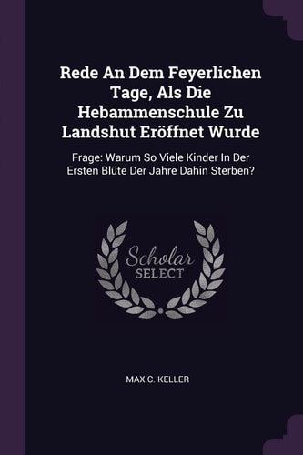 Rede An Dem Feyerlichen Tage, Als Die Hebammenschule Zu Landshut Eröffnet Wurde Frage: Warum So Viele Kinder In Der Ersten Blüte Der Jahre Dahin Sterben?