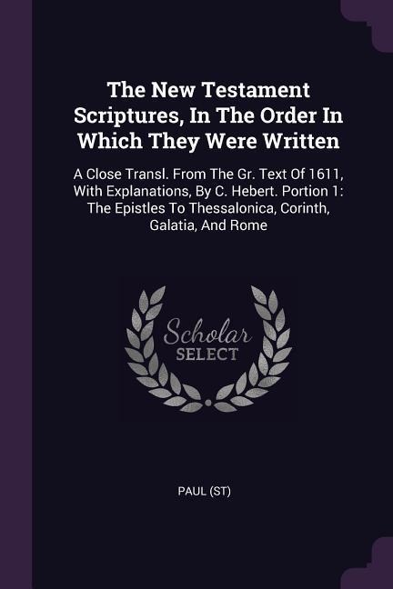 The New Testament Scriptures, In The Order In Which They Were Written: A Close Transl. From The Gr. Text Of 1611, With Explanations, By C. Hebert. Portion 1: The Epistles To Thessalonica, Corinth, Galatia, And Rome
