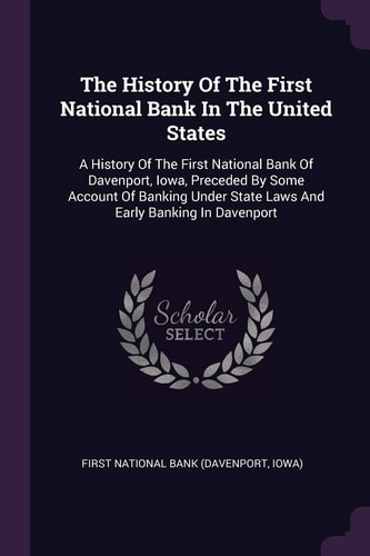 The History Of The First National Bank In The United States A History Of The First National Bank Of Davenport, Iowa, Preceded By Some Account Of Banking Under State Laws And Early Banking In Davenport