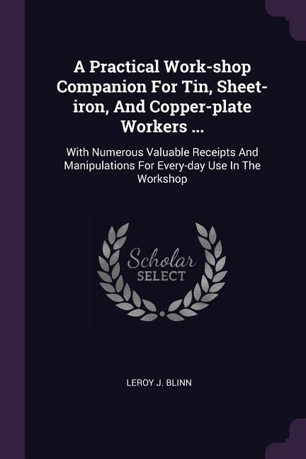A Practical Work-shop Companion For Tin, Sheet-iron, And Copper-plate Workers ...: With Numerous Valuable Receipts And Manipulations For Every-day Use In The Workshop