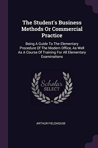 The Student's Business Methods Or Commercial Practice Being A Guide To The Elementary Procedure Of The Modern Office, As Well As A Course Of Training For All Elementary Examinations