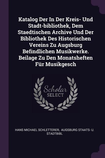 Katalog Der In Der Kreis- Und Stadt-bibliothek, Dem Staedtischen Archive Und Der Bibliothek Des Historischen Vereins Zu Augsburg Befindlichen Musikwerke. Beilage Zu Den Monatsheften Für Musikgesch